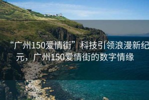 “廣州150愛(ài)情街”科技引領(lǐng)浪漫新紀(jì)元，廣州150愛(ài)情街的數(shù)字情緣