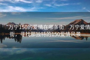 “萬寧150的愛情在哪條街”萬寧愛情街，尋找那獨特的150愛情風景