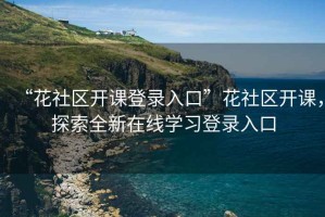 “花社區(qū)開課登錄入口”花社區(qū)開課，探索全新在線學(xué)習(xí)登錄入口