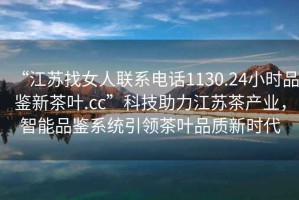 “江蘇找女人聯系電話1130.24小時品鑒新茶葉.cc”科技助力江蘇茶產業，智能品鑒系統引領茶葉品質新時代