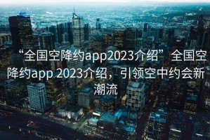 “全國空降約app2023介紹”全國空降約app 2023介紹，引領(lǐng)空中約會新潮流