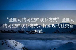 “全國可約可空降聯系方式”全國可約可空降聯系方式，探索現代社交新方式