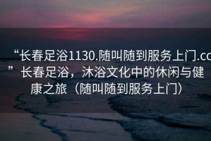 “長春足浴1130.隨叫隨到服務上門.cc”長春足浴，沐浴文化中的休閑與健康之旅（隨叫隨到服務上門）