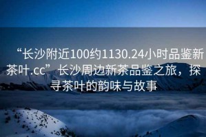 “長沙附近100約1130.24小時品鑒新茶葉.cc”長沙周邊新茶品鑒之旅，探尋茶葉的韻味與故事