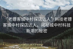 “老鏢客城中村探店達(dá)人”科技老鏢客城中村探店達(dá)人，揭秘城中村科技新潮的秘密