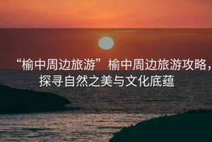 “榆中周邊旅游”榆中周邊旅游攻略，探尋自然之美與文化底蘊
