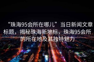 “珠海95會(huì)所在哪兒”當(dāng)日新聞文章標(biāo)題，揭秘珠海新地標(biāo)，珠海95會(huì)所的所在地及其獨(dú)特魅力