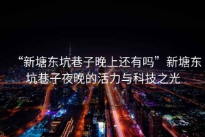 “新塘東坑巷子晚上還有嗎”新塘東坑巷子夜晚的活力與科技之光