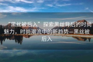 “黑絲被后入”探索黑絲背后的時尚魅力，時尚潮流中的新趨勢—黑絲被后入