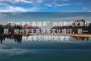 “柳州學生高端茶”當日新聞文章標題，柳州學生高端茶文化盛行，新一代青年引領時尚潮流