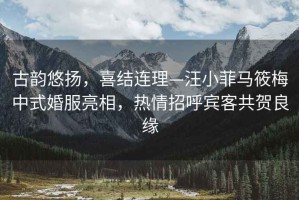 古韻悠揚，喜結連理—汪小菲馬筱梅中式婚服亮相，熱情招呼賓客共賀良緣