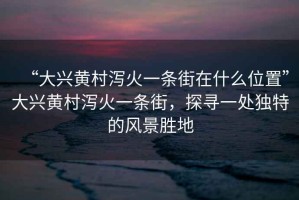 “大興黃村瀉火一條街在什么位置”大興黃村瀉火一條街，探尋一處獨特的風景勝地