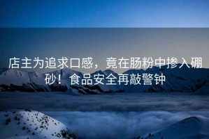 店主為追求口感，竟在腸粉中摻入硼砂！食品安全再敲警鐘