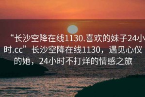 “長沙空降在線1130.喜歡的妹子24小時.cc”長沙空降在線1130，遇見心儀的她，24小時不打烊的情感之旅
