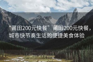 “莆田200元快餐”莆田200元快餐，城市快節奏生活的便捷美食體驗