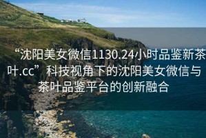 “沈陽美女微信1130.24小時品鑒新茶葉.cc”科技視角下的沈陽美女微信與茶葉品鑒平臺的創新融合