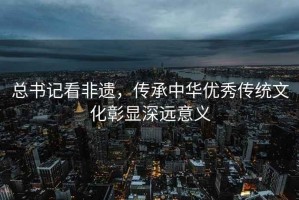 總書記看非遺，傳承中華優秀傳統文化彰顯深遠意義