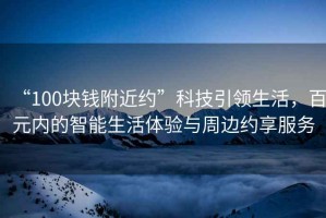 “100塊錢附近約”科技引領(lǐng)生活，百元內(nèi)的智能生活體驗(yàn)與周邊約享服務(wù)