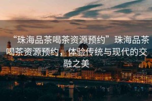 “珠海品茶喝茶資源預約”珠海品茶喝茶資源預約，體驗傳統與現代的交融之美