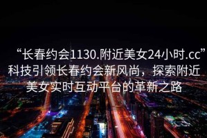 “長春約會1130.附近美女24小時.cc”科技引領長春約會新風尚，探索附近美女實時互動平臺的革新之路