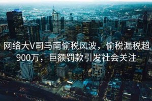 網(wǎng)絡(luò)大V司馬南偷稅風(fēng)波，偷稅漏稅超900萬，巨額罰款引發(fā)社會關(guān)注