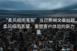 “柔風細雨客服”當日新聞文章標題，柔風細雨客服，重塑客戶體驗的新力量
