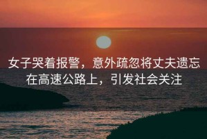 女子哭著報(bào)警，意外疏忽將丈夫遺忘在高速公路上，引發(fā)社會(huì)關(guān)注