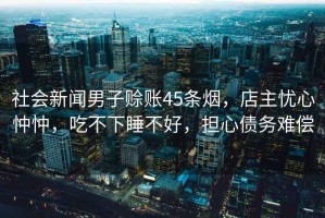 社會新聞男子賒賬45條煙，店主憂心忡忡，吃不下睡不好，擔心債務難償