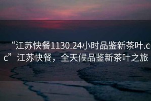 “江蘇快餐1130.24小時品鑒新茶葉.cc”江蘇快餐，全天候品鑒新茶葉之旅