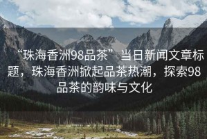 “珠海香洲98品茶”當日新聞文章標題，珠海香洲掀起品茶熱潮，探索98品茶的韻味與文化