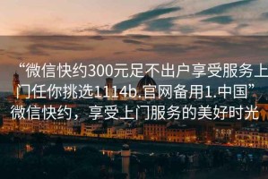 “微信快約300元足不出戶享受服務(wù)上門任你挑選1114b.官網(wǎng)備用1.中國”微信快約，享受上門服務(wù)的美好時光