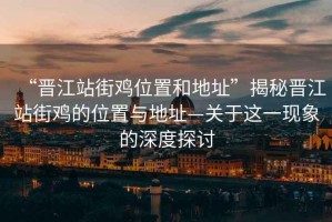 “晉江站街雞位置和地址”揭秘晉江站街雞的位置與地址—關于這一現象的深度探討