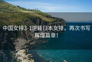 中國女排3-1逆轉日本女排，再次書寫輝煌篇章！