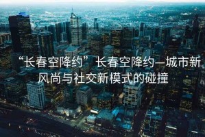 “長春空降約”長春空降約—城市新風(fēng)尚與社交新模式的碰撞