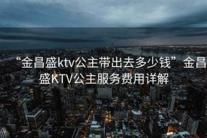 “金昌盛ktv公主帶出去多少錢”金昌盛KTV公主服務費用詳解