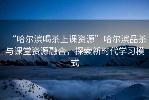 “哈爾濱喝茶上課資源”哈爾濱品茶與課堂資源融合，探索新時代學習模式