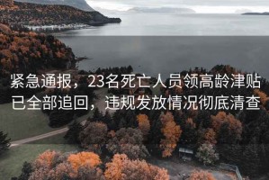 緊急通報，23名死亡人員領高齡津貼已全部追回，違規發放情況徹底清查