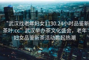 “武漢找老年婦女1130.24小時品鑒新茶葉.cc”武漢舉辦茶文化盛會，老年婦女品鑒新茶活動掀起熱潮