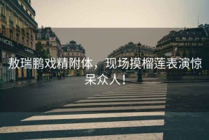 敖瑞鵬戲精附體，現(xiàn)場摸榴蓮表演驚呆眾人！