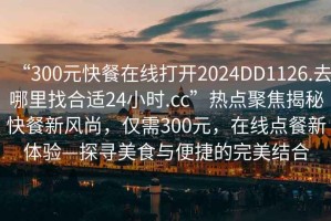 “300元快餐在線打開2024DD1126.去哪里找合適24小時.cc”熱點聚焦揭秘快餐新風尚，僅需300元，在線點餐新體驗—探尋美食與便捷的完美結合