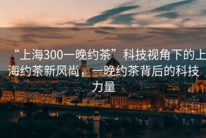 “上海300一晚約茶”科技視角下的上海約茶新風尚，一晚約茶背后的科技力量