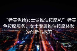 “特黃色給女士做推油按摩AV”特黃色按摩服務，女士專屬推油按摩體驗的創新與探索