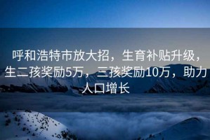 呼和浩特市放大招，生育補貼升級，生二孩獎勵5萬，三孩獎勵10萬，助力人口增長