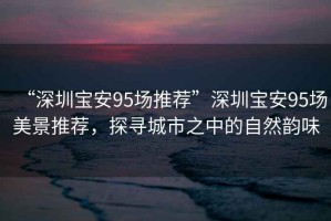 “深圳寶安95場推薦”深圳寶安95場美景推薦，探尋城市之中的自然韻味