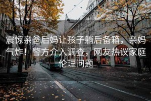 震驚親爸后媽讓孩子躺后備箱，親媽氣炸！警方介入調查，網友熱議家庭倫理問題