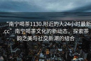 “南寧喝茶1130.附近的人24小時最新.cc”南寧喝茶文化的新動態，探索茶韻之美與社交新潮的結合