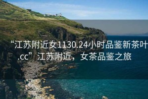 “江蘇附近女1130.24小時(shí)品鑒新茶葉.cc”江蘇附近，女茶品鑒之旅
