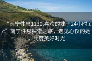 “南寧性息1130.喜歡的妹子24小時.cc”南寧性息探索之旅，遇見心儀的她，共度美好時光