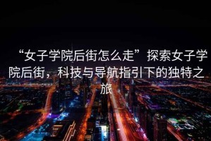 “女子學院后街怎么走”探索女子學院后街，科技與導航指引下的獨特之旅