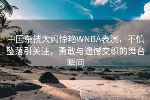 中國(guó)雜技大媽驚艷WNBA表演，不慎墜落引關(guān)注，勇敢與遺憾交織的舞臺(tái)瞬間